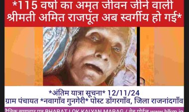 115 वर्षो का अमृत जीवन जीने वाली श्रीमती अमित राजपूत अब स्वर्गीय हो गई *अंतिम यात्रा सूचना*   *115 वर्षो का अमृत जीवन जीने वाली* ग्राम पंचायत *नवागाँव गुनगेरी* पोस्ट डोंगरगाँव, जिला राजनांदगाँव की *पूर्व मुखिया अमित राजपूत * की पार्थिव देह की अंतिम यात्रा कल दिनांक *12/11/24* को होगी  भवदीय *सत्यनाराण राजपुत*